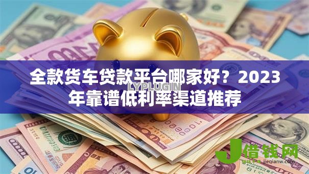 全款货车贷款平台哪家好？2023年靠谱低利率渠道推荐
