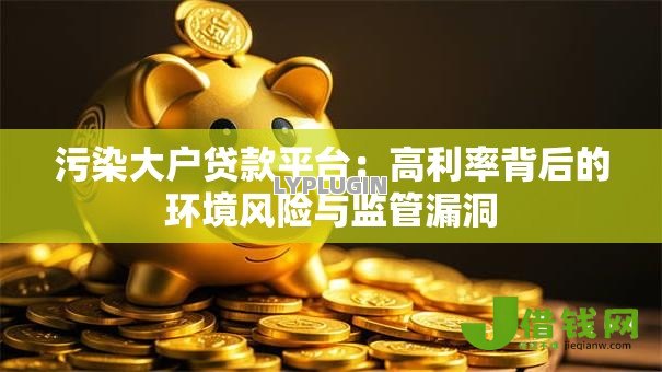 污染大户贷款平台:高利率背后的环境风险与监管漏洞 污染大户贷款平台:高利率背后的环境风险与监管漏洞