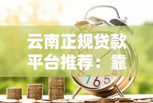云南正规贷款平台推荐:靠谱低息,快速到账的借款渠道盘点 云南正规贷款平台推荐:靠谱低息,快速到账的借款渠道盘点