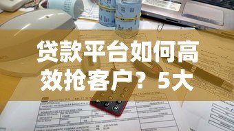 贷款平台如何高效抢客户?5大实战策略揭秘 贷款平台如何高效抢客户?5大实战策略揭秘