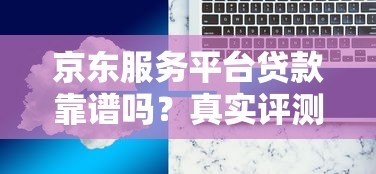 京东服务平台贷款靠谱吗?真实评测与使用注意事项 京东服务平台贷款靠谱吗?真实评测与使用注意事项