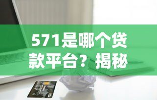 571是哪个贷款平台？揭秘编号背后的真相与正规借贷渠道推荐