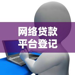 网络贷款平台登记流程详解:合规运营与用户保障指南 网络贷款平台登记流程详解:合规运营与用户保障指南