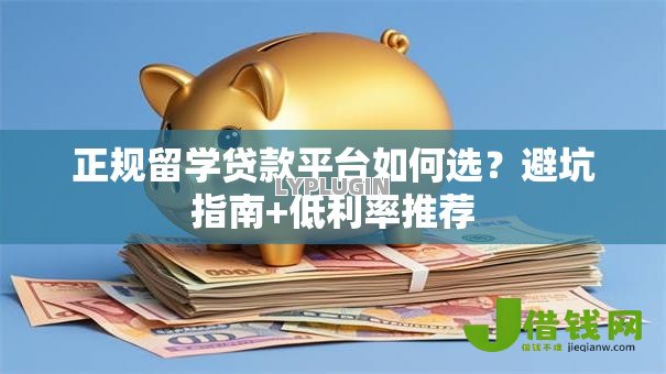 正规留学贷款平台如何选?避坑指南+低利率推荐 正规留学贷款平台如何选?避坑指南+低利率推荐