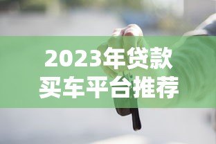2023年贷款买车平台推荐:低利率、高额度、靠谱渠道全解析 2023年贷款买车平台推荐:低利率、高额度、靠谱渠道全解析