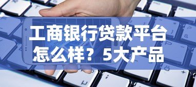 工商银行贷款平台怎么样?5大产品类型全解析 工商银行贷款平台怎么样?5大产品类型全解析
