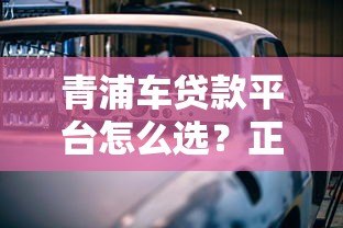 青浦车贷款平台怎么选?正规渠道与避坑攻略解析 青浦车贷款平台怎么选?正规渠道与避坑攻略解析