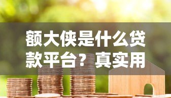 额大侠是什么贷款平台?真实用户经验与申请流程解析 额大侠是什么贷款平台?真实用户经验与申请流程解析