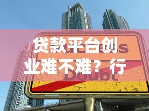 贷款平台创业难不难?行业现状与关键挑战深度解析 贷款平台创业难不难?行业现状与关键挑战深度解析