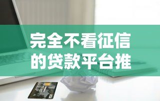 完全不看征信的贷款平台推荐:快速下款无视信用问题 完全不看征信的贷款平台推荐:快速下款无视信用问题