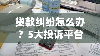 贷款纠纷怎么办？5大投诉平台测评与使用攻略