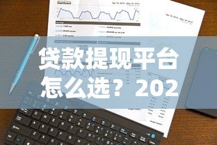 贷款提现平台怎么选?2023年最新攻略与靠谱平台推荐 贷款提现平台怎么选?2023年最新攻略与靠谱平台推荐