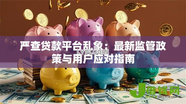 严查贷款平台乱象:最新监管政策与用户应对指南 严查贷款平台乱象:最新监管政策与用户应对指南