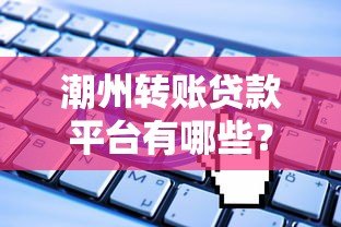 潮州转账贷款平台有哪些?正规申请流程与注意事项 潮州转账贷款平台有哪些?正规申请流程与注意事项