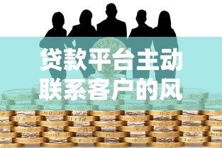 贷款平台主动联系客户的风险与注意事项 贷款平台主动联系客户的风险与注意事项