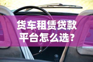 货车租赁贷款平台怎么选？5大核心优势与申请攻略