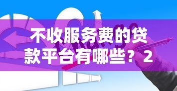 不收服务费的贷款平台有哪些?2023年正规低息渠道推荐 不收服务费的贷款平台有哪些?2023年正规低息渠道推荐
