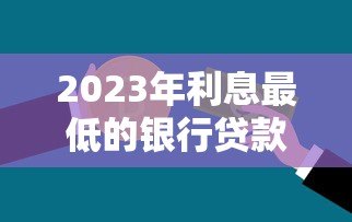 2023年利息最低的银行贷款平台推荐：哪家银行最省钱？