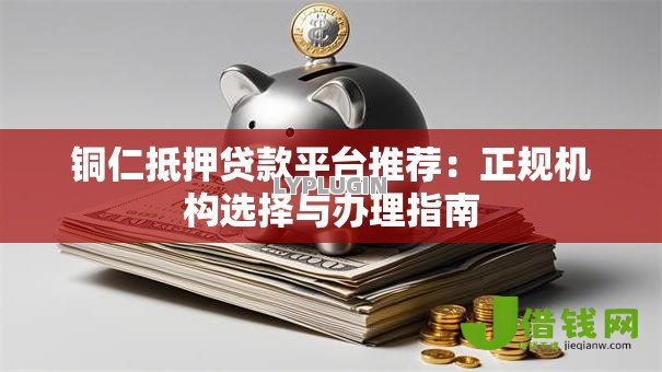 铜仁抵押贷款平台推荐:正规机构选择与办理指南 铜仁抵押贷款平台推荐:正规机构选择与办理指南