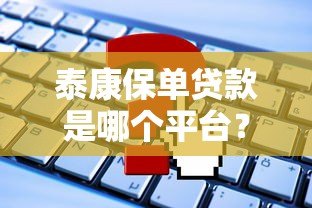 泰康保单贷款是哪个平台?申请流程及常见问题解析 泰康保单贷款是哪个平台?申请流程及常见问题解析