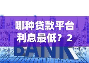 哪种贷款平台利息最低?2023年低息贷款渠道对比分析 哪种贷款平台利息最低?2023年低息贷款渠道对比分析