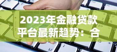 2023年金融贷款平台最新趋势:合规、利率透明与用户需求升级 2023年金融贷款平台最新趋势:合规、利率透明与用户需求升级