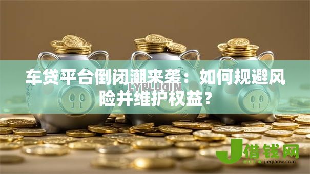 车贷平台倒闭潮来袭:如何规避风险并维护权益? 车贷平台倒闭潮来袭:如何规避风险并维护权益?