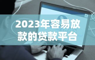 2023年容易放款的贷款平台推荐：快速到账、低门槛选择