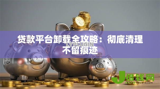 贷款平台卸载全攻略:彻底清理不留痕迹 贷款平台卸载全攻略:彻底清理不留痕迹