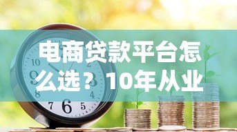 电商贷款平台怎么选?10年从业者教你避坑指南 电商贷款平台怎么选?10年从业者教你避坑指南