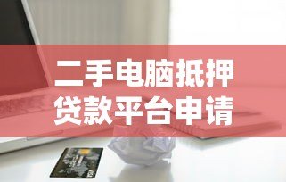 二手电脑抵押贷款平台申请指南与风险解析