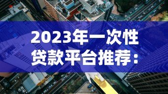2023年一次性贷款平台推荐：正规靠谱低利率平台盘点