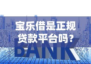 宝乐借是正规贷款平台吗?资质、利率、安全性全面解析 宝乐借是正规贷款平台吗?资质、利率、安全性全面解析