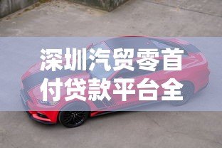 深圳汽贸零首付贷款平台全解析：购车新选择与避坑指南