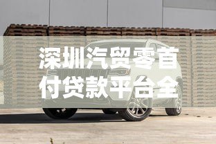 深圳汽贸零首付贷款平台全解析：购车新选择与避坑指南