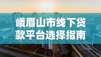 峨眉山市线下贷款平台选择指南 峨眉山市线下贷款平台选择指南