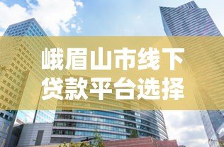 峨眉山市线下贷款平台选择指南 峨眉山市线下贷款平台选择指南