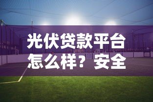 光伏贷款平台怎么样?安全性分析与避坑指南 光伏贷款平台怎么样?安全性分析与避坑指南