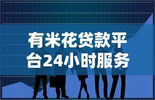 有米花贷款平台24小时服务热线：随时解决您的资金难题