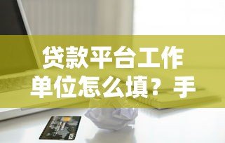 贷款平台工作单位怎么填?手把手教你正确填写技巧 贷款平台工作单位怎么填?手把手教你正确填写技巧