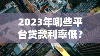 2023年哪些平台贷款利率低?这5家真实对比 2023年哪些平台贷款利率低?这5家真实对比