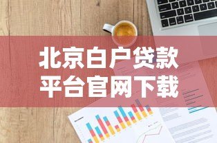 北京白户贷款平台官网下载指南及正规渠道解析 北京白户贷款平台官网下载指南及正规渠道解析