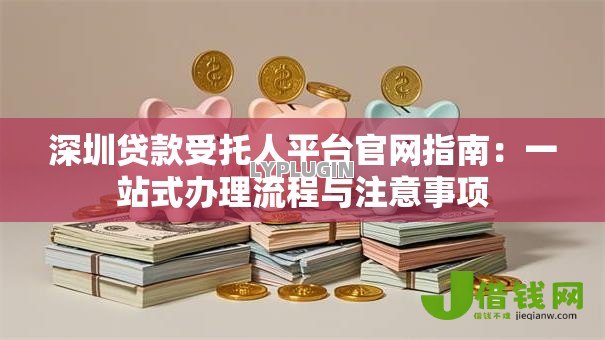深圳贷款受托人平台官网指南:一站式办理流程与注意事项 深圳贷款受托人平台官网指南:一站式办理流程与注意事项