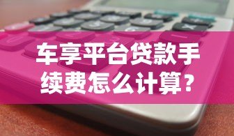 车享平台贷款手续费怎么计算?2023收费标准及省钱攻略 车享平台贷款手续费怎么计算?2023收费标准及省钱攻略