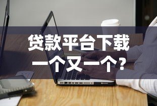 贷款平台下载一个又一个?这些注意事项你必须知道 贷款平台下载一个又一个?这些注意事项你必须知道