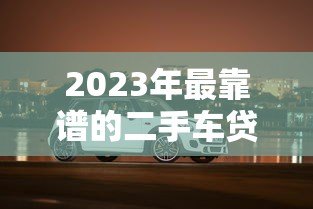 2023年最靠谱的二手车贷款平台推荐：轻松购车不踩坑