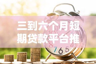 三到六个月短期贷款平台推荐:快速借款攻略与注意事项 三到六个月短期贷款平台推荐:快速借款攻略与注意事项