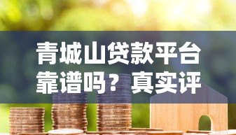 青城山贷款平台靠谱吗?真实评测与用户经验分享 青城山贷款平台靠谱吗?真实评测与用户经验分享