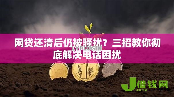 网贷还清后仍被骚扰？三招教你彻底解决电话困扰