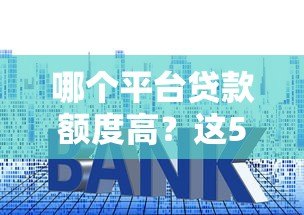 哪个平台贷款额度高?这5个渠道额度大且正规 哪个平台贷款额度高?这5个渠道额度大且正规